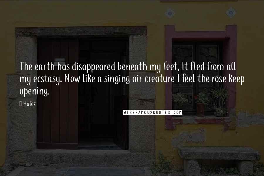 Hafez Quotes: The earth has disappeared beneath my feet, It fled from all my ecstasy. Now like a singing air creature I feel the rose keep opening.