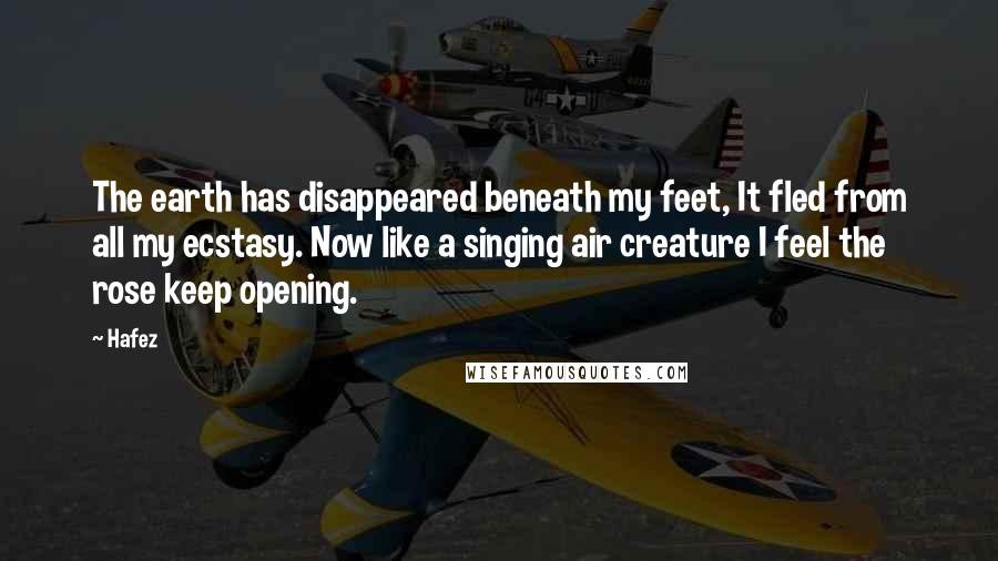 Hafez Quotes: The earth has disappeared beneath my feet, It fled from all my ecstasy. Now like a singing air creature I feel the rose keep opening.