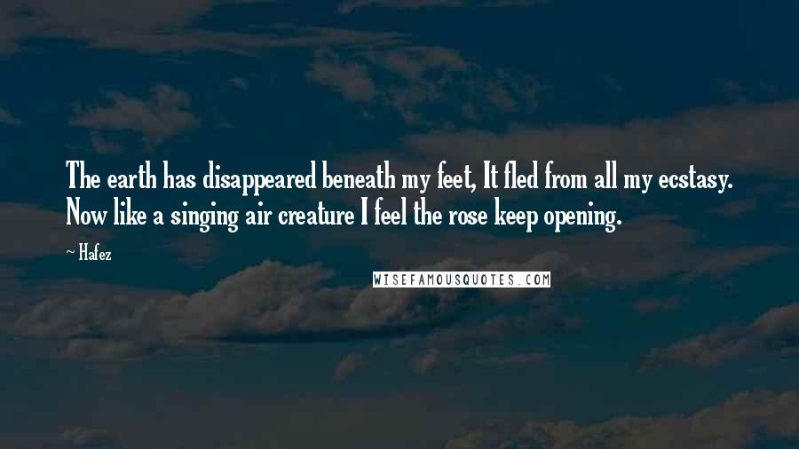 Hafez Quotes: The earth has disappeared beneath my feet, It fled from all my ecstasy. Now like a singing air creature I feel the rose keep opening.