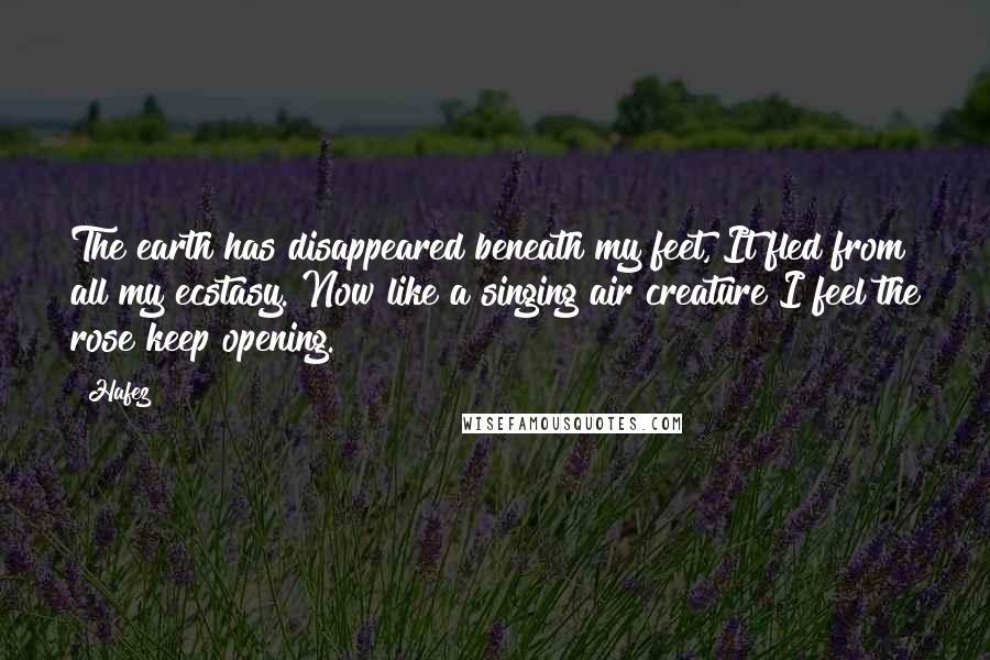 Hafez Quotes: The earth has disappeared beneath my feet, It fled from all my ecstasy. Now like a singing air creature I feel the rose keep opening.