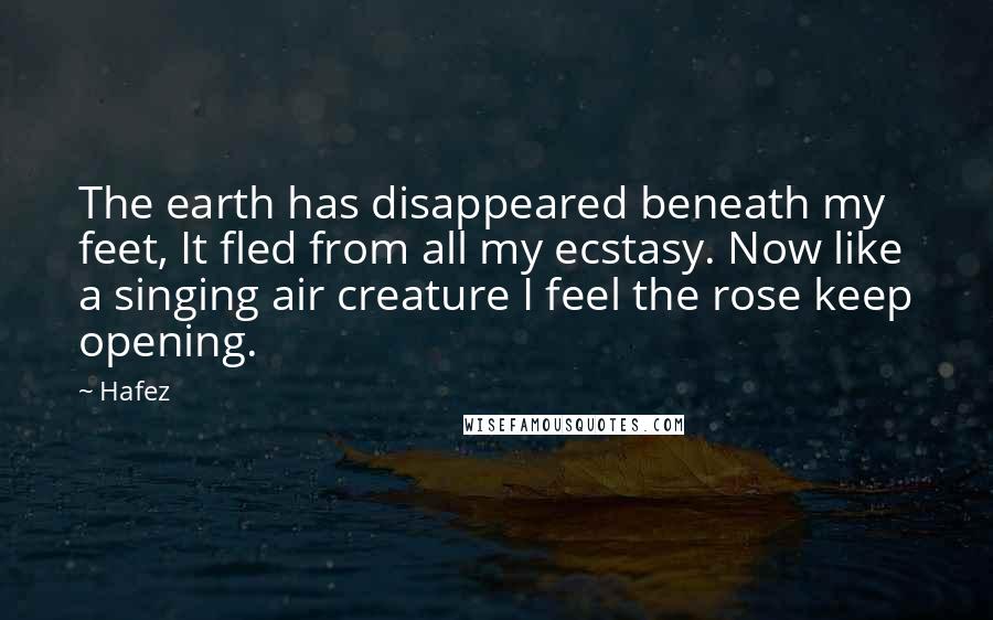 Hafez Quotes: The earth has disappeared beneath my feet, It fled from all my ecstasy. Now like a singing air creature I feel the rose keep opening.