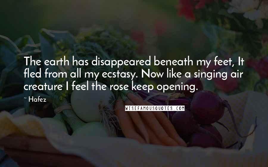 Hafez Quotes: The earth has disappeared beneath my feet, It fled from all my ecstasy. Now like a singing air creature I feel the rose keep opening.