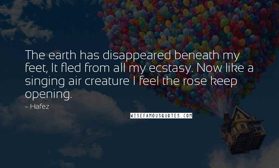 Hafez Quotes: The earth has disappeared beneath my feet, It fled from all my ecstasy. Now like a singing air creature I feel the rose keep opening.