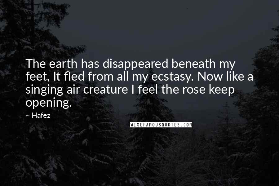 Hafez Quotes: The earth has disappeared beneath my feet, It fled from all my ecstasy. Now like a singing air creature I feel the rose keep opening.