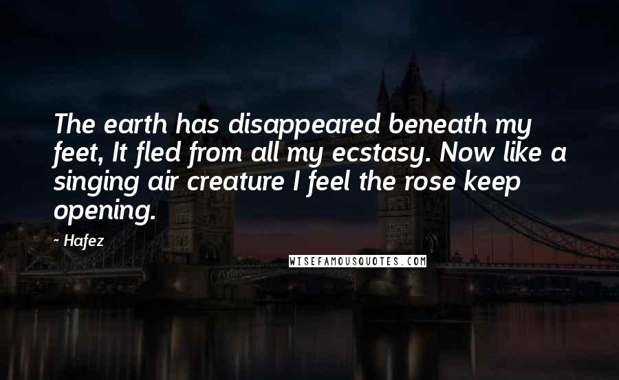 Hafez Quotes: The earth has disappeared beneath my feet, It fled from all my ecstasy. Now like a singing air creature I feel the rose keep opening.