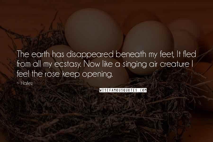 Hafez Quotes: The earth has disappeared beneath my feet, It fled from all my ecstasy. Now like a singing air creature I feel the rose keep opening.