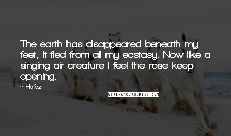 Hafez Quotes: The earth has disappeared beneath my feet, It fled from all my ecstasy. Now like a singing air creature I feel the rose keep opening.