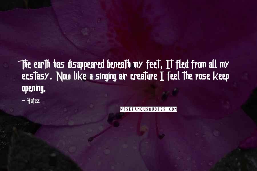 Hafez Quotes: The earth has disappeared beneath my feet, It fled from all my ecstasy. Now like a singing air creature I feel the rose keep opening.