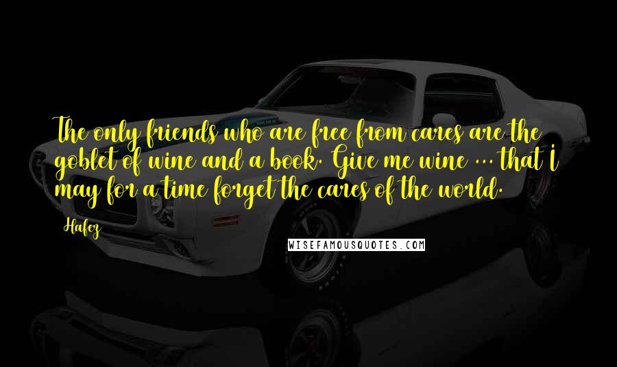 Hafez Quotes: The only friends who are free from cares are the goblet of wine and a book. Give me wine ... that I may for a time forget the cares of the world.