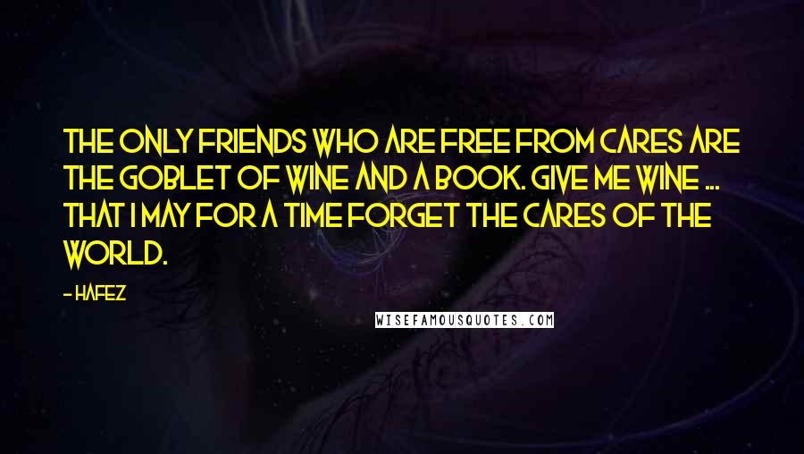 Hafez Quotes: The only friends who are free from cares are the goblet of wine and a book. Give me wine ... that I may for a time forget the cares of the world.