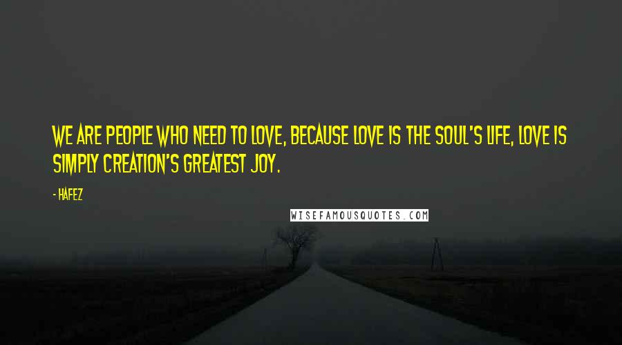 Hafez Quotes: We are People who need to love, because Love is the soul's life, Love is simply creation's greatest joy.