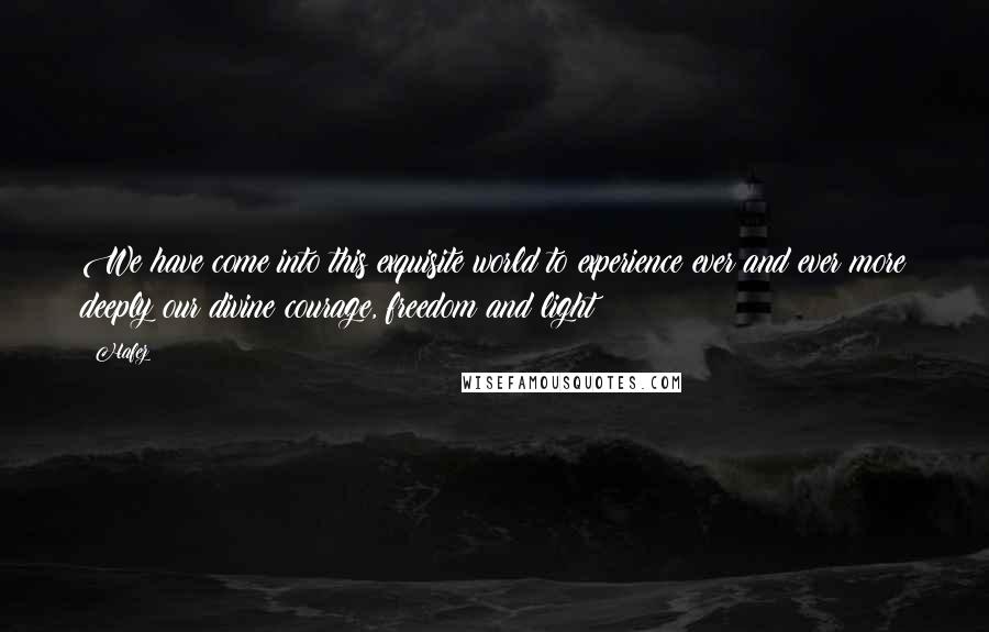 Hafez Quotes: We have come into this exquisite world to experience ever and ever more deeply our divine courage, freedom and light!