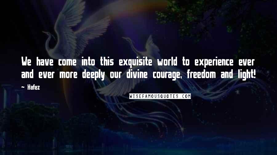 Hafez Quotes: We have come into this exquisite world to experience ever and ever more deeply our divine courage, freedom and light!