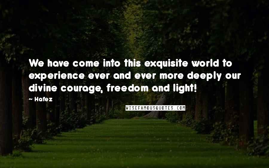 Hafez Quotes: We have come into this exquisite world to experience ever and ever more deeply our divine courage, freedom and light!