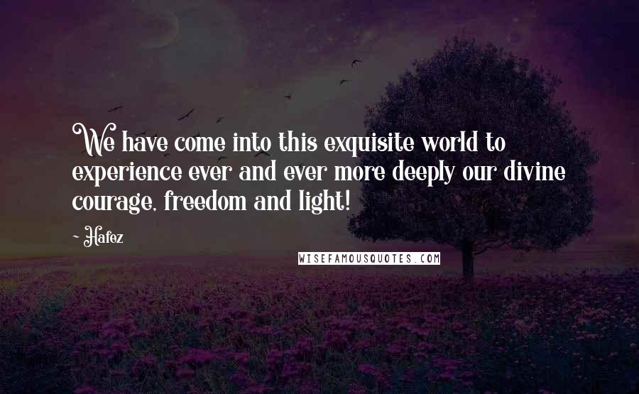 Hafez Quotes: We have come into this exquisite world to experience ever and ever more deeply our divine courage, freedom and light!