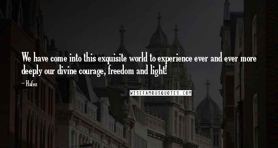 Hafez Quotes: We have come into this exquisite world to experience ever and ever more deeply our divine courage, freedom and light!