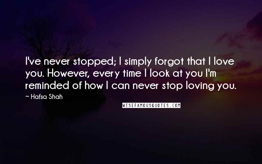 Hafsa Shah Quotes: I've never stopped; I simply forgot that I love you. However, every time I look at you I'm reminded of how I can never stop loving you.