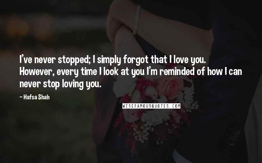 Hafsa Shah Quotes: I've never stopped; I simply forgot that I love you. However, every time I look at you I'm reminded of how I can never stop loving you.