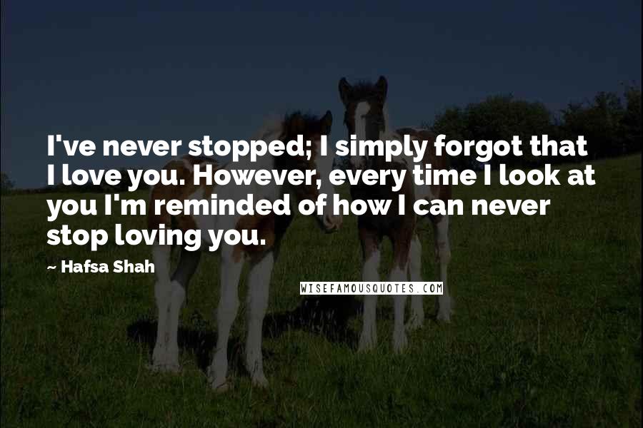 Hafsa Shah Quotes: I've never stopped; I simply forgot that I love you. However, every time I look at you I'm reminded of how I can never stop loving you.