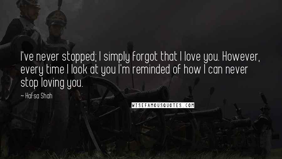 Hafsa Shah Quotes: I've never stopped; I simply forgot that I love you. However, every time I look at you I'm reminded of how I can never stop loving you.