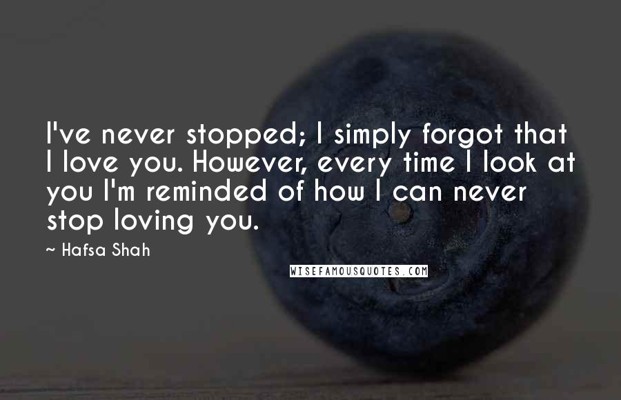 Hafsa Shah Quotes: I've never stopped; I simply forgot that I love you. However, every time I look at you I'm reminded of how I can never stop loving you.