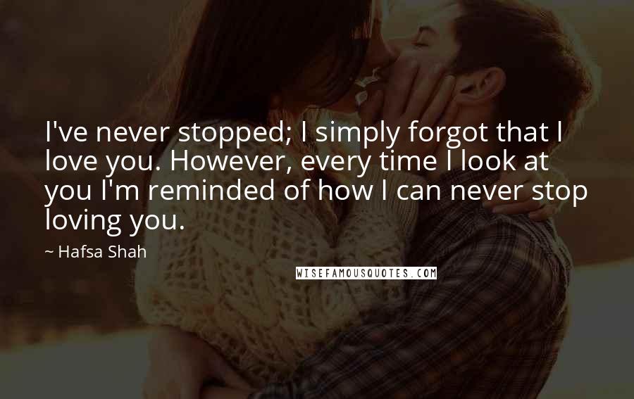 Hafsa Shah Quotes: I've never stopped; I simply forgot that I love you. However, every time I look at you I'm reminded of how I can never stop loving you.