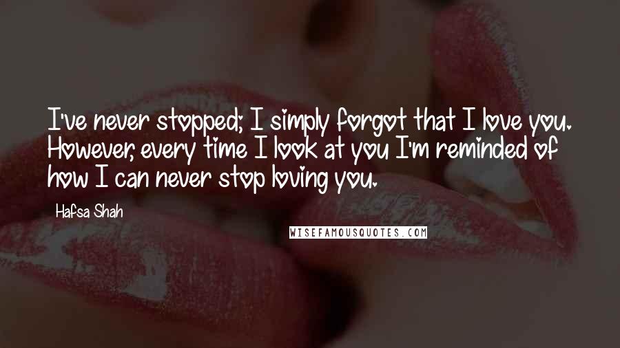 Hafsa Shah Quotes: I've never stopped; I simply forgot that I love you. However, every time I look at you I'm reminded of how I can never stop loving you.