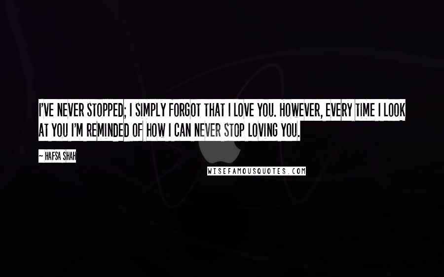 Hafsa Shah Quotes: I've never stopped; I simply forgot that I love you. However, every time I look at you I'm reminded of how I can never stop loving you.