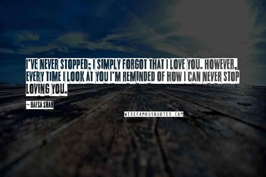 Hafsa Shah Quotes: I've never stopped; I simply forgot that I love you. However, every time I look at you I'm reminded of how I can never stop loving you.
