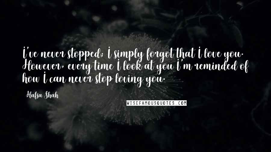 Hafsa Shah Quotes: I've never stopped; I simply forgot that I love you. However, every time I look at you I'm reminded of how I can never stop loving you.