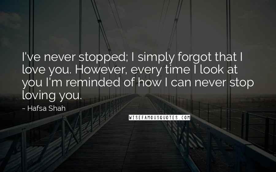 Hafsa Shah Quotes: I've never stopped; I simply forgot that I love you. However, every time I look at you I'm reminded of how I can never stop loving you.