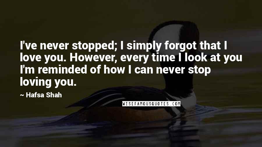 Hafsa Shah Quotes: I've never stopped; I simply forgot that I love you. However, every time I look at you I'm reminded of how I can never stop loving you.