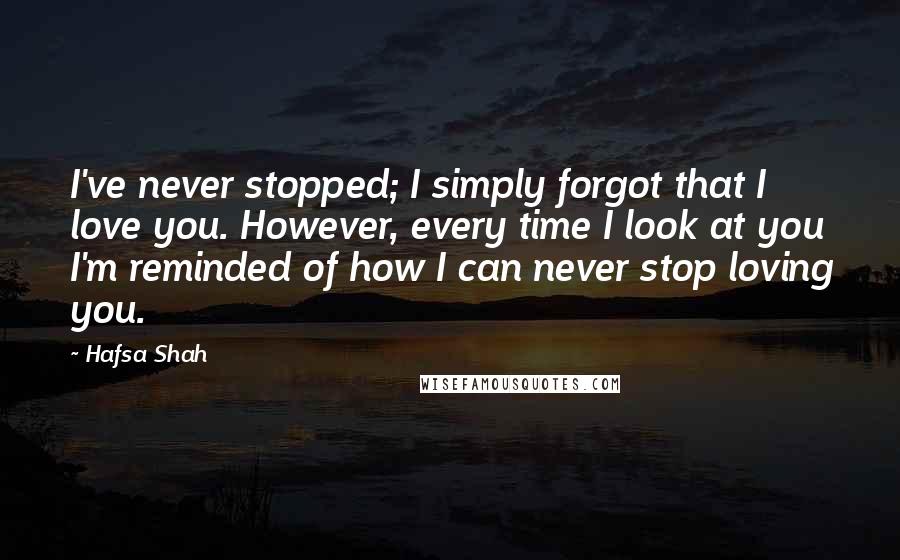 Hafsa Shah Quotes: I've never stopped; I simply forgot that I love you. However, every time I look at you I'm reminded of how I can never stop loving you.