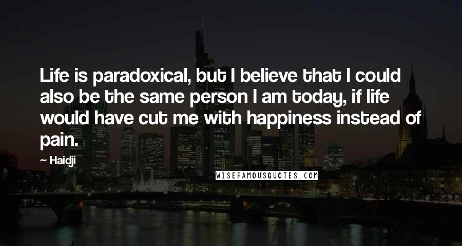 Haidji Quotes: Life is paradoxical, but I believe that I could also be the same person I am today, if life would have cut me with happiness instead of pain.