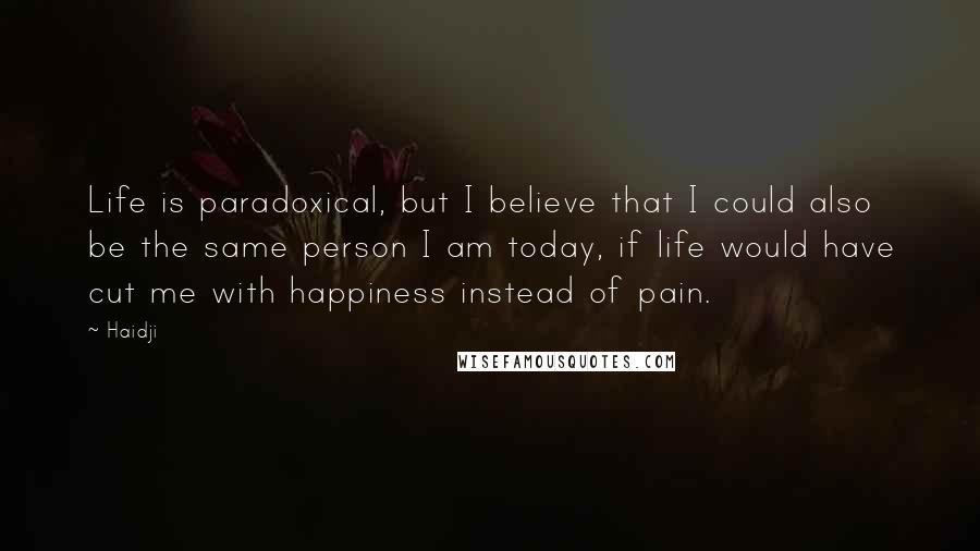 Haidji Quotes: Life is paradoxical, but I believe that I could also be the same person I am today, if life would have cut me with happiness instead of pain.