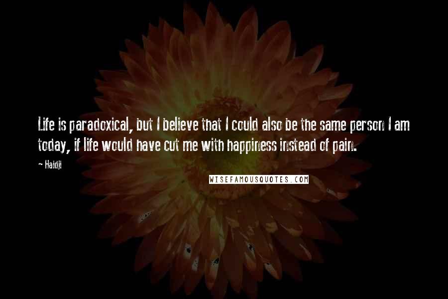 Haidji Quotes: Life is paradoxical, but I believe that I could also be the same person I am today, if life would have cut me with happiness instead of pain.