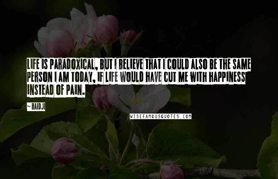 Haidji Quotes: Life is paradoxical, but I believe that I could also be the same person I am today, if life would have cut me with happiness instead of pain.