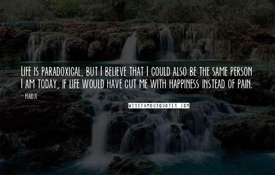 Haidji Quotes: Life is paradoxical, but I believe that I could also be the same person I am today, if life would have cut me with happiness instead of pain.