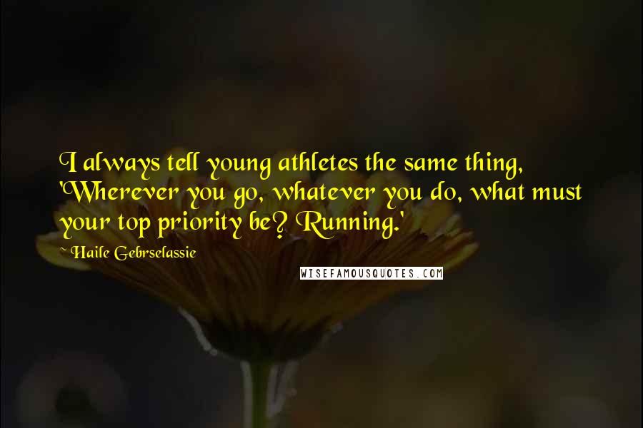 Haile Gebrselassie Quotes: I always tell young athletes the same thing, 'Wherever you go, whatever you do, what must your top priority be? Running.'