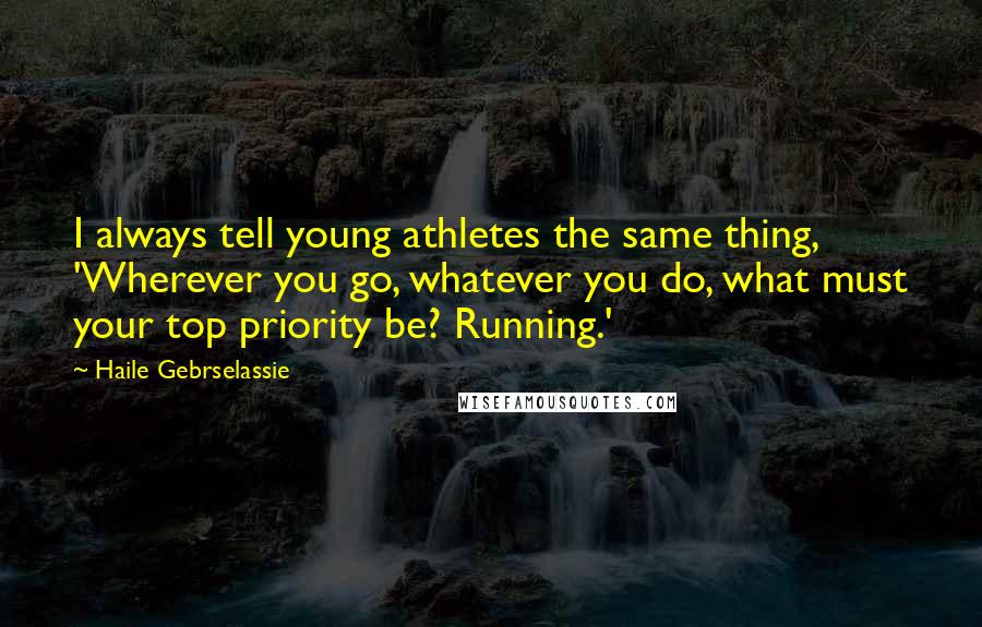 Haile Gebrselassie Quotes: I always tell young athletes the same thing, 'Wherever you go, whatever you do, what must your top priority be? Running.'