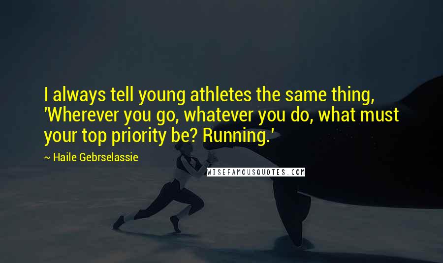 Haile Gebrselassie Quotes: I always tell young athletes the same thing, 'Wherever you go, whatever you do, what must your top priority be? Running.'