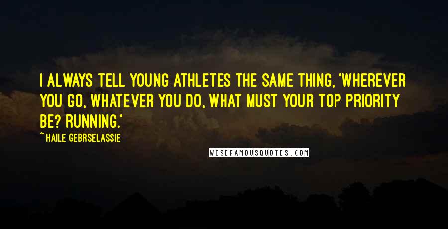 Haile Gebrselassie Quotes: I always tell young athletes the same thing, 'Wherever you go, whatever you do, what must your top priority be? Running.'