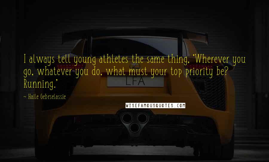 Haile Gebrselassie Quotes: I always tell young athletes the same thing, 'Wherever you go, whatever you do, what must your top priority be? Running.'