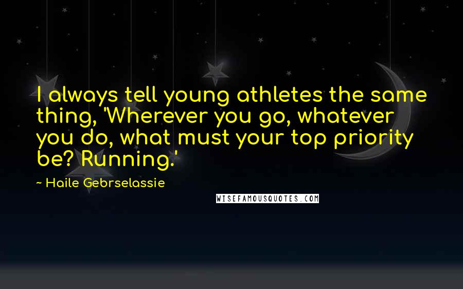 Haile Gebrselassie Quotes: I always tell young athletes the same thing, 'Wherever you go, whatever you do, what must your top priority be? Running.'