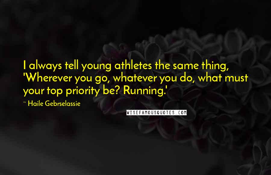 Haile Gebrselassie Quotes: I always tell young athletes the same thing, 'Wherever you go, whatever you do, what must your top priority be? Running.'