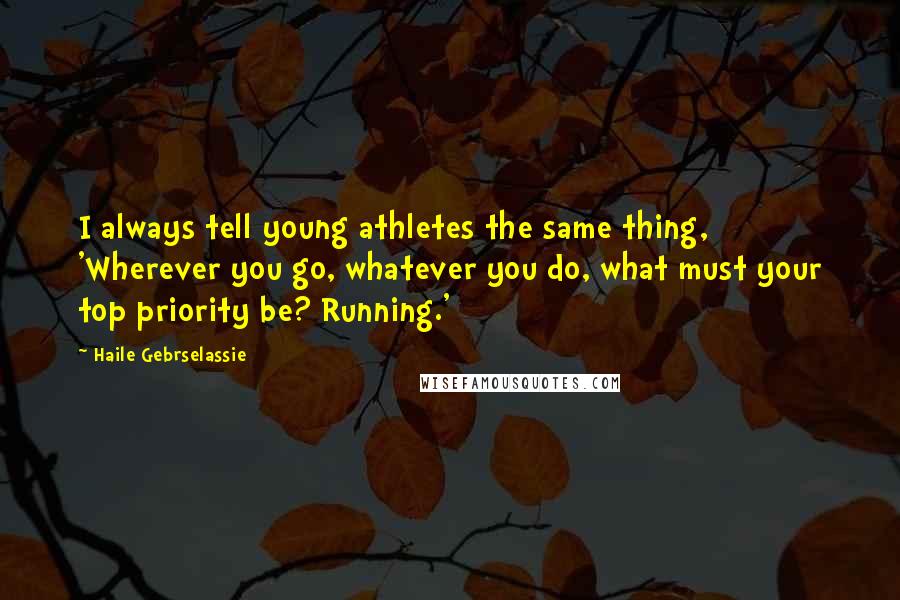 Haile Gebrselassie Quotes: I always tell young athletes the same thing, 'Wherever you go, whatever you do, what must your top priority be? Running.'