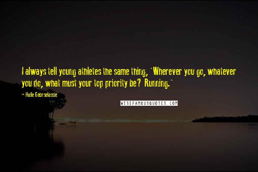 Haile Gebrselassie Quotes: I always tell young athletes the same thing, 'Wherever you go, whatever you do, what must your top priority be? Running.'