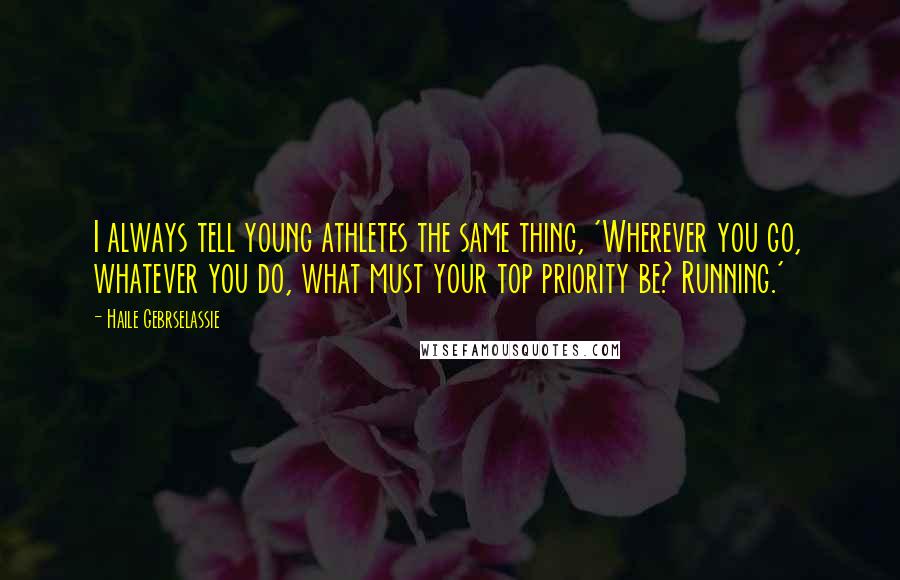 Haile Gebrselassie Quotes: I always tell young athletes the same thing, 'Wherever you go, whatever you do, what must your top priority be? Running.'