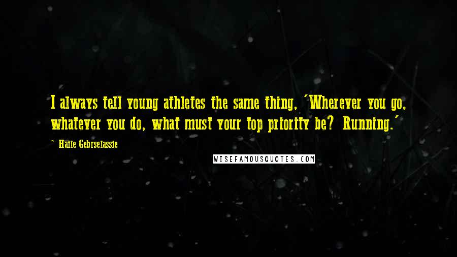 Haile Gebrselassie Quotes: I always tell young athletes the same thing, 'Wherever you go, whatever you do, what must your top priority be? Running.'