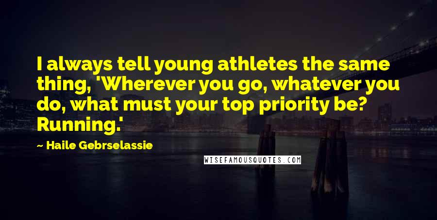 Haile Gebrselassie Quotes: I always tell young athletes the same thing, 'Wherever you go, whatever you do, what must your top priority be? Running.'
